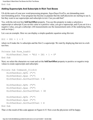 Visual Basic 6 Black Book:Text Boxes And Rich Text Boxes

End Sub

Adding Superscripts And Subscripts In Rich Text Boxes

Uh ohthe users of your new word-processing program, SuperDuperTextPro, are demanding more
text-formatting power. Your program has become so popular that the staff physicists are starting to use it,
but they want to use superscripts and subscripts in text. Can you add that?
Yes, with the rich text box SelCharOffset property. You use this property to make a selection a
superscript or subscriptif you set this value to a positive value, you get a superscript, and if you set it to a
negative value, you get a subscript. (All measurements use the measurement units of the underlying form,
such as twips.)
Lets see an example. Here we can display a simple quadratic equation using this text

X12 + 2X1 + 1 = 0
where well make the 1s subscripts and the first 2 a superscript. We start by displaying that text in a rich
text box:

Private Sub Form_Load()
    RichTextBox1.Text = "X12 + 2X1 + 1 = 0"
End Sub
Next, we select the characters we want and set the SelCharOffset property to positive or negative twip
values to create superscripts and subscripts:

Private Sub Command1_Click()
    RichTextBox1.UpTo ("1")
    RichTextBox1.Span ("1")
    RichTextBox1.SelCharOffset = Ð

       RichTextBox1.UpTo ("2")
       RichTextBox1.Span ("2")
       RichTextBox1.SelCharOffset = 40

    RichTextBox1.UpTo ("1")
    RichTextBox1.Span ("1")
    RichTextBox1.SelCharOffset = Ð
End Sub
Thats itthe result of this code appears in Figure 6.15. Now even the physicists will be happy.



 http://24.19.55.56:8080/temp/ch06216-220.html (3 of 4) [3/14/2001 1:36:46 AM]
 