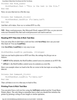 Visual Basic 6 Black Book:Text Boxes And Rich Text Boxes

Private Sub Form_Load()
    RichTextBox1.Text = "This is the text in the file."
End Sub
Next, we save that text to a file this way:

Private Sub Command1_Click()
    RichTextBox1.SaveFile ("c:data.txt")
End Sub
And thats all it takes. Now weve written RTF to a file.

TIP: Many word processors, like Microsoft Word, support RTF files, so you can now
write text formatted files that such word processors can read in and use.


Reading RTF Files Into A Rich Text Box

You can write files to disk from a rich text box with SaveFile(); how can you read
files back in? You use LoadFile().
Like SaveFile(), LoadFile() is very easy to use:

RichTextBox.LoadFile pathname, [filetype]
And you can load in plain text or RTF text files; the settings for filetype are as
follows:
" rtfRTF0(The default); the RichTextBox control saves its contents as an RTF file.
" rtfText1; the RichTextBox control saves its contents as a text file.
Heres an example where we load in the file we wrote in the last topic on saving files,
data.txt:

Private Sub Command1_Click()
    RichTextBox1.LoadFile "c:data.txt"
End Sub
Thats all there is to itits that easy to load in files.

Printing From A Rich Text Box

You can print from a rich text box using the SelPrint() method and the Visual Basic
Printer object. The only thing to remember here is that you should first initialize the
printer by printing a string of zero length or similar operation.

 http://24.19.55.56:8080/temp/ch06220-224.html (3 of 4) [3/14/2001 1:36:58 AM]
 