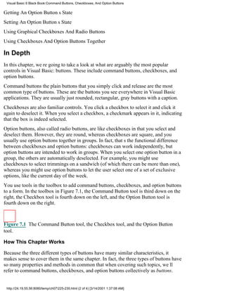 Visual Basic 6 Black Book:Command Buttons, Checkboxes, And Option Buttons

Getting An Option Buttons State
Setting An Option Buttons State
Using Graphical Checkboxes And Radio Buttons
Using Checkboxes And Option Buttons Together

In Depth
In this chapter, were going to take a look at what are arguably the most popular
controls in Visual Basic: buttons. These include command buttons, checkboxes, and
option buttons.
Command buttonsthe plain buttons that you simply click and releaseare the most
common type of buttons. These are the buttons you see everywhere in Visual Basic
applications. They are usually just rounded, rectangular, gray buttons with a caption.
Checkboxes are also familiar controls. You click a checkbox to select it and click it
again to deselect it. When you select a checkbox, a checkmark appears in it, indicating
that the box is indeed selected.
Option buttons, also called radio buttons, are like checkboxes in that you select and
deselect them. However, they are round, whereas checkboxes are square, and you
usually use option buttons together in groups. In fact, thats the functional difference
between checkboxes and option buttons: checkboxes can work independently, but
option buttons are intended to work in groups. When you select one option button in a
group, the others are automatically deselected. For example, you might use
checkboxes to select trimmings on a sandwich (of which there can be more than one),
whereas you might use option buttons to let the user select one of a set of exclusive
options, like the current day of the week.
You use tools in the toolbox to add command buttons, checkboxes, and option buttons
to a form. In the toolbox in Figure 7.1, the Command Button tool is third down on the
right, the Checkbox tool is fourth down on the left, and the Option Button tool is
fourth down on the right.



Figure 7.1 The Command Button tool, the Checkbox tool, and the Option Button
tool.

How This Chapter Works

Because the three different types of buttons have many similar characteristics, it
makes sense to cover them in the same chapter. In fact, the three types of buttons have
so many properties and methods in common that when covering such topics, well
refer to command buttons, checkboxes, and option buttons collectively as buttons.


 http://24.19.55.56:8080/temp/ch07225-230.html (2 of 4) [3/14/2001 1:37:08 AM]
 