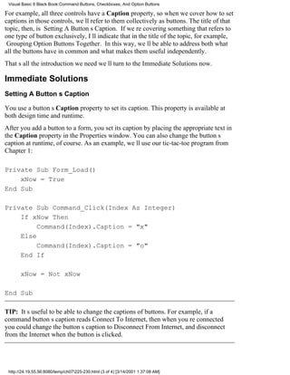 Visual Basic 6 Black Book:Command Buttons, Checkboxes, And Option Buttons

For example, all three controls have a Caption property, so when we cover how to set
captions in those controls, well refer to them collectively as buttons. The title of that
topic, then, is Setting A Buttons Caption. If were covering something that refers to
one type of button exclusively, Ill indicate that in the title of the topic, for example,
Grouping Option Buttons Together. In this way, well be able to address both what
all the buttons have in common and what makes them useful independently.
Thats all the introduction we needwell turn to the Immediate Solutions now.

Immediate Solutions
Setting A Buttons Caption

You use a buttons Caption property to set its caption. This property is available at
both design time and runtime.
After you add a button to a form, you set its caption by placing the appropriate text in
the Caption property in the Properties window. You can also change the buttons
caption at runtime, of course. As an example, well use our tic-tac-toe program from
Chapter 1:

Private Sub Form_Load()
    xNow = True
End Sub

Private Sub Command_Click(Index As Integer)
    If xNow Then
         Command(Index).Caption = "x"
    Else
         Command(Index).Caption = "o"
    End If

       xNow = Not xNow

End Sub

TIP: Its useful to be able to change the captions of buttons. For example, if a
command buttons caption reads Connect To Internet, then when youre connected
you could change the buttons caption to Disconnect From Internet, and disconnect
from the Internet when the button is clicked.




 http://24.19.55.56:8080/temp/ch07225-230.html (3 of 4) [3/14/2001 1:37:08 AM]
 