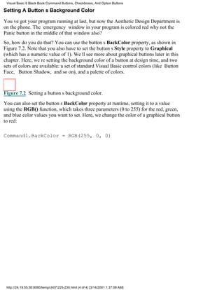 Visual Basic 6 Black Book:Command Buttons, Checkboxes, And Option Buttons

Setting A Buttons Background Color

Youve got your program running at last, but now the Aesthetic Design Department is
on the phone. The emergency window in your program is colored redwhy not the
Panic button in the middle of that window also?
So, how do you do that? You can use the buttons BackColor property, as shown in
Figure 7.2. Note that you also have to set the buttons Style property to Graphical
(which has a numeric value of 1). Well see more about graphical buttons later in this
chapter. Here, were setting the background color of a button at design time, and two
sets of colors are available: a set of standard Visual Basic control colors (like Button
Face, Button Shadow, and so on), and a palette of colors.



Figure 7.2 Setting a buttons background color.

You can also set the buttons BackColor property at runtime, setting it to a value
using the RGB() function, which takes three parameters (0 to 255) for the red, green,
and blue color values you want to set. Here, we change the color of a graphical button
to red:

Command1.BackColor = RGB(255, 0, 0)




 http://24.19.55.56:8080/temp/ch07225-230.html (4 of 4) [3/14/2001 1:37:08 AM]
 
