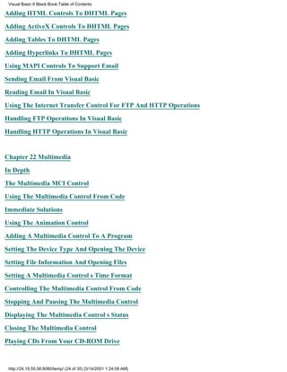 Visual Basic 6 Black Book:Table of Contents

Adding HTML Controls To DHTML Pages

Adding ActiveX Controls To DHTML Pages

Adding Tables To DHTML Pages

Adding Hyperlinks To DHTML Pages

Using MAPI Controls To Support Email

Sending Email From Visual Basic

Reading Email In Visual Basic

Using The Internet Transfer Control For FTP And HTTP Operations

Handling FTP Operations In Visual Basic

Handling HTTP Operations In Visual Basic


Chapter 22Multimedia

In Depth

The Multimedia MCI Control

Using The Multimedia Control From Code

Immediate Solutions

Using The Animation Control

Adding A Multimedia Control To A Program

Setting The Device Type And Opening The Device
Setting File Information And Opening Files

Setting A Multimedia Controls Time Format

Controlling The Multimedia Control From Code

Stopping And Pausing The Multimedia Control

Displaying The Multimedia Controls Status

Closing The Multimedia Control
Playing CDs From Your CD-ROM Drive



 http://24.19.55.56:8080/temp/ (24 of 35) [3/14/2001 1:24:09 AM]
 