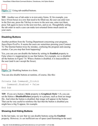 Visual Basic 6 Black Book:Command Buttons, Checkboxes, And Option Buttons




Figure 7.7 Using tab-enabled buttons.


TIP: Another use of tab order is in text-entry forms. If, for example, you
have 10 text boxes in a row that need to be filled out, the user can enter text
in the first one, press the Tab key to move to the next one, enter text there,
press Tab again to move to the next text box, and so on. Thoughtfully setting
the tab order in such a case can make text-oriented forms much easier on
your users.


Disabling Buttons

Another problem from the Testing Department concerning your program,
SuperDuperTextPro. It seems the users are sometimes pressing your Connect
To The Internet button twice by mistake, confusing the program and causing
crashes. Can you stop that from happening?
Yes, you canyou can disable the button by setting its Enabled property to
False when its inappropriate to use that button. For example, weve disabled
all the buttons in Figure 7.8. When a button is disabled, it is inaccessible to
the user (and it cant accept the focus).



Figure 7.8 Disabling buttons in a form.

You can also disable buttons at runtime, of course, like this:

Private Sub Command1_Click()
    Command1.Enabled = False
End Sub

TIP: If you set a buttons Style property to Graphical (Style = 1), you can
set the buttons DisabledPicture property to a picture, such as from an image
file. And when the button is disabled, that image will appear in the button.
That can be very useful to reinforce the fact that the button is disabledyou
might have a big X appear, for example.


Showing And Hiding Buttons

In the last topic, we saw that we can disable buttons using the Enabled
property. However, its an inefficient use of space (and frustrating to the user)

 http://24.19.55.56:8080/temp/ch07235-238.html (2 of 4) [3/14/2001 1:37:32 AM]
 