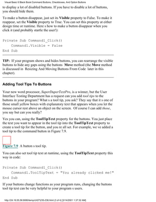 Visual Basic 6 Black Book:Command Buttons, Checkboxes, And Option Buttons

to display a lot of disabled buttons. If you have to disable a lot of buttons,
you should hide them.
To make a button disappear, just set its Visible property to False. To make it
reappear, set the Visible property to True. You can set this property at either
design time or runtime. Heres how to make a button disappear when you
click it (and probably startle the user!):

Private Sub Command1_Click()
    Command1.Visible = False
End Sub

TIP: If your program shows and hides buttons, you can rearrange the visible
buttons to hide any gaps using the buttons Move method (the Move method
is discussed in Resizing And Moving Buttons From Code later in this
chapter).


Adding Tool Tips To Buttons

Your new word processor, SuperDuperTextPro, is a winner, but the User
Interface Testing Department has a requestcan you add tool tips to the
buttons in your program? Whats a tool tip, you ask? They say that its one of
those small yellow boxes with explanatory text that appears when you let the
mouse cursor rest above an object on the screen. Of course I can add those,
you saybut can you really?
Yes you can, using the ToolTipText property for the buttons. You just place
the text you want to appear in the tool tip into the ToolTipText property to
create a tool tip for the button, and youre all set. For example, weve added a
tool tip to the command button in Figure 7.9.



Figure 7.9 A buttons tool tip.

You can also set tool tip text at runtime, using the ToolTipText property this
way in code:

Private Sub Command1_Click()
    Command1.ToolTipText = "You already clicked me!"
End Sub
If your buttons change functions as your program runs, changing the buttons
tool tip text can be very helpful to your programs users.


 http://24.19.55.56:8080/temp/ch07235-238.html (3 of 4) [3/14/2001 1:37:32 AM]
 