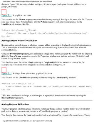 Visual Basic 6 Black Book:Command Buttons, Checkboxes, And Option Buttons

shown in Figure 7.11, they stay clicked until you click them again (and option buttons still function in
groups, of course).



Figure 7.11 A graphical checkbox.

You can also set the Picture property at runtimebut dont try setting it directly to the name of a file. You can
only load Visual Basic Picture objects into the Picture property; such objects are returned by the
LoadPicture() function like this:

Private Sub Command1_Click()
    Command1.Picture = LoadPicture("c:vbbbpicturebuttonsimage.bmp")
End Sub

Adding A Down Picture To A Button

Besides adding a simple image to a button, you can add an image that is displayed when the button is down.
This is more useful with checkboxes and option buttonswhich stay down when clickedthan it is with
command buttons.
Using the DownPicture property, you can load an image into a buttonjust click the button with the ellipsis (
&) in the DownPicture propertys entry in the Properties window, and indicate an image file in the Load
Picture dialog box that opens.
You also have to set the buttons Style property to Graphical (which has a numeric value of 1). For
example, weve loaded a down image into a command button in Figure 7.12.



Figure 7.12 Adding a down picture to a graphical checkbox.
You can also set the DownPicture property at runtime using the LoadPicture() function:

Private Sub Check1_Click()
    Check1.DownPicture = LoadPicture("c:vbbbpicturebuttonsimage2.bmp")
End Sub

TIP: You can also add an image to be displayed in a graphical button when its disabled by using the
DisabledPicture property.


Adding Buttons At Runtime

Your new program lets the user add options to customize things, and you want to display a new button for
each option. Is there a way to add buttons to a Visual Basic program at runtime?
Yes, there is. You can use the Load statement to load new buttons if theyre part of a control array. To see

 http://24.19.55.56:8080/temp/ch07239-243.html (2 of 4) [3/14/2001 1:37:51 AM]
 