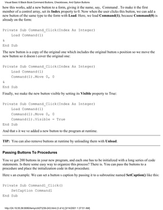 Visual Basic 6 Black Book:Command Buttons, Checkboxes, And Option Buttons

how this works, add a new button to a form, giving it the name, say, Command. To make it the first
member of a control array, set its Index property to 0. Now when the user clicks this button, we can add a
new button of the same type to the form with Load. Here, we load Command(1), because Command(0) is
already on the form:

Private Sub Command_Click(Index As Integer)
    Load Command(1)
&
End Sub
The new button is a copy of the original onewhich includes the original buttons positionso we move the
new button so it doesnt cover the original one:

Private Sub Command_Click(Index As Integer)
    Load Command(1)
    Command(1).Move 0, 0
&
End Sub
Finally, we make the new button visible by setting its Visible property to True:

Private Sub Command_Click(Index As Integer)
    Load Command(1)
    Command(1).Move 0, 0
    Command(1).Visible = True
End Sub
And thats itweve added a new button to the program at runtime.

TIP: You can also remove buttons at runtime by unloading them with Unload.


Passing Buttons To Procedures

Youve got 200 buttons in your new program, and each one has to be initialized with a long series of code
statements. Is there some easy way to organize this process? There is. You can pass the buttons to a
procedure and place the initialization code in that procedure.
Heres an example. We can set a buttons caption by passing it to a subroutine named SetCaption() like this:

Private Sub Command1_Click()
    SetCaption Command1
End Sub


 http://24.19.55.56:8080/temp/ch07239-243.html (3 of 4) [3/14/2001 1:37:51 AM]
 