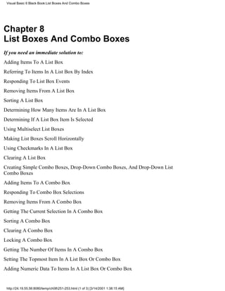Visual Basic 6 Black Book:List Boxes And Combo Boxes




Chapter 8
List Boxes And Combo Boxes
If you need an immediate solution to:
Adding Items To A List Box
Referring To Items In A List Box By Index
Responding To List Box Events
Removing Items From A List Box
Sorting A List Box
Determining How Many Items Are In A List Box
Determining If A List Box Item Is Selected
Using Multiselect List Boxes
Making List Boxes Scroll Horizontally
Using Checkmarks In A List Box
Clearing A List Box
Creating Simple Combo Boxes, Drop-Down Combo Boxes, And Drop-Down List
Combo Boxes
Adding Items To A Combo Box
Responding To Combo Box Selections
Removing Items From A Combo Box
Getting The Current Selection In A Combo Box
Sorting A Combo Box
Clearing A Combo Box
Locking A Combo Box
Getting The Number Of Items In A Combo Box
Setting The Topmost Item In A List Box Or Combo Box
Adding Numeric Data To Items In A List Box Or Combo Box


 http://24.19.55.56:8080/temp/ch08251-253.html (1 of 3) [3/14/2001 1:38:15 AM]
 