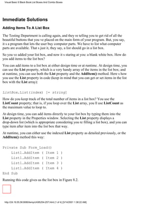 Visual Basic 6 Black Book:List Boxes And Combo Boxes




Immediate Solutions
Adding Items To A List Box

The Testing Department is calling again, and theyre telling you to get rid of all the
beautiful buttons that youve placed on the main form of your program. But, you say,
its a program that lets the user buy computer parts. We have to list what computer
parts are available. Thats just it, they say, a list should go in a list box.
So youve added your list box, and now its staring at you: a blank white box. How do
you add items to the list box?
You can add items to a list box at either design time or at runtime. At design time, you
can use the List property, which is a very handy array of the items in the list box; and
at runtime, you can use both the List property and the AddItem() method. Heres how
you use the List property in code (keep in mind that you can get or set items in the list
box with the List array):

ListBox.List(index) [= string]
How do you keep track of the total number of items in a list box? You use the
ListCount property; that is, if you loop over the List array, youll use ListCount as
the maximum value to loop to.
At design time, you can add items directly to your list box by typing them into the
List property in the Properties window. Selecting the List property displays a
drop-down list (which is appropriate considering youre filling a list box), and you can
type item after item into the list box that way.
At runtime, you can either use the indexed List property as detailed previously, or the
AddItem() method this way:

Private Sub Form_Load()
    List1.AddItem (Item                         1)
    List1.AddItem (Item                         2)
    List1.AddItem (Item                         3)
    List1.AddItem (Item                         4)
End Sub
Running this code gives us the list box in Figure 8.2.




 http://24.19.55.56:8080/temp/ch08254-257.html (1 of 4) [3/14/2001 1:38:22 AM]
 