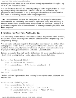 Visual Basic 6 Black Book:List Boxes And Combo Boxes

recordings available for the last 40 years. But the Testing Department isnt so happy. They
ask, Cant you alphabetize that list?
You can alphabetize the items in a list box by setting its Sorted property to True (its False
by default) at design time or runtime. Thats all it takes. (In fact, Ive known lazy
programmers who sorted arrays of text by placing the text into a hidden list box and then
read it back to save writing the code for the string comparisons!)

TIP: You should know, however, that sorting a list box can change the indexes of the
items in that list box (unless they were already in alphabetical order). After the sorting is
finished, the first item in the newly sorted list has index 0, the next index 1, and so on. If
you want to change the indexes of the items back to their original values, you can set their
Index properties.


Determining How Many Items Are In A List Box

You want to loop over the items in your list box to find out if a particular item is in the list,
but you need to know how many items are in the list box in order to set up the loop. How
can you set up the loop?
You can use the ListCount property to determine how many items are in a list box. When
setting up loops over the items in a list box, you should note that ListCount is the total
number of items in a list, whereas index values start at 0, not 1. This means that if youre
looping over indices, you should loop to ListCount 1 , not ListCount.
Lets see an example. Here, well search a list box to see if it has an item whose caption is
Item 1. First, we set up the loop over the indexes of the items in the list box:

Private Sub Command1_Click()
    Dim intLoopIndex As Integer
    For intLoopIndex = 0 To List1.ListCount - 1
...
    Next intLoopIndex
End Sub
Then we check the caption of each item, checking for the caption Item 1, and report if we
find that item:

Private Sub Command1_Click()
    Dim intLoopIndex As Integer
    For intLoopIndex = 0 To List1.ListCount - 1
        If List1.List(intLoopIndex) = "Item 1" Then
            MsgBox "Found item 1!"

 http://24.19.55.56:8080/temp/ch08257-260.html (2 of 4) [3/14/2001 1:38:35 AM]
 