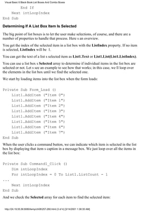Visual Basic 6 Black Book:List Boxes And Combo Boxes

        End If
    Next intLoopIndex
End Sub

Determining If A List Box Item Is Selected

The big point of list boxes is to let the user make selections, of course, and there are a
number of properties to handle that process. Heres an overview.
You get the index of the selected item in a list box with the ListIndex property. If no item
is selected, ListIndex will be 1.
You can get the text of a lists selected item as List1.Text or List1.List(List1.ListIndex).
You can use a list boxs Selected array to determine if individual items in the list box are
selected or not. Lets see an example to see how that works; in this case, well loop over
the elements in the list box until we find the selected one.
We start by loading items into the list box when the form loads:

Private Sub Form_Load ()
    List1.AddItem ("Item                          0")
    List1.AddItem ("Item                          1")
    List1.AddItem ("Item                          2")
    List1.AddItem ("Item                          3")
    List1.AddItem ("Item                          4")
    List1.AddItem ("Item                          5")
    List1.AddItem ("Item                          6")
    List1.AddItem ("Item                          7")
End Sub
When the user clicks a command button, we can indicate which item is selected in the list
box by displaying that items caption in a message box. We just loop over all the items in
the list box:

Private Sub Command1_Click ()
    Dim intLoopIndex
    For intLoopIndex = 0 To List1.ListCount - 1
...
    Next intLoopIndex
End Sub
And we check the Selected array for each item to find the selected item:


 http://24.19.55.56:8080/temp/ch08257-260.html (3 of 4) [3/14/2001 1:38:35 AM]
 