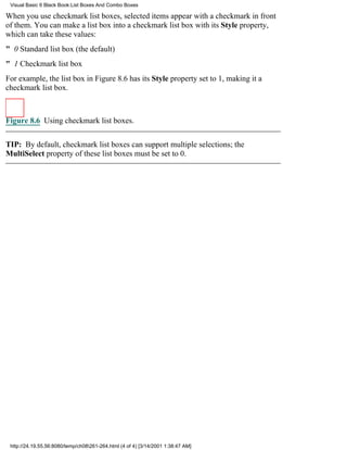 Visual Basic 6 Black Book:List Boxes And Combo Boxes

When you use checkmark list boxes, selected items appear with a checkmark in front
of them. You can make a list box into a checkmark list box with its Style property,
which can take these values:
" 0Standard list box (the default)
" 1Checkmark list box
For example, the list box in Figure 8.6 has its Style property set to 1, making it a
checkmark list box.



Figure 8.6 Using checkmark list boxes.


TIP: By default, checkmark list boxes can support multiple selections; the
MultiSelect property of these list boxes must be set to 0.




 http://24.19.55.56:8080/temp/ch08261-264.html (4 of 4) [3/14/2001 1:38:47 AM]
 