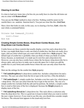 Visual Basic 6 Black Book:List Boxes And Combo Boxes




Clearing A List Box

Its time to load new items into a list boxdo you really have to clear the old items out
one at a time with RemoveItem?
You can use the Clear method to clear a list box. Nothing could be easier (so be
carefultheres no undelete function here!). You just use clear like this: List.Clear.
Heres how that looks in code; in this case, were clearing a list box, List1, when the
user clicks a command button:

Private Sub Command1_Click()
    List1.Clear
End Sub

Creating Simple Combo Boxes, Drop-Down Combo Boxes, And
Drop-Down List Combo Boxes

Combo boxes are those controls that usually display a text box and a drop-down list.
In fact, you might think there is only one kind of combo box, but there are really three
types, and you select which type you want with the combo boxs Style property. The
default type of combo box is probably what you think of when you think of combo
boxes, because, as mentioned, it is made up of a text box and a drop-down list.
However, you can also have combo boxes where the list doesnt drop down (the list is
always open, and you have to make sure to provide space for it when you add the
combo box to your form) and combo boxes where the user can only select from the
list.
Here are the settings for the combo box Style property:
" VbComboDropDown0; drop-down combo box. Includes a drop-down list and a
text box. The user can select from the list or type in the text box. (This the default.)
" VbComboSimple1; simple combo box. Includes a text box and a list, which doesn
t drop down. The user can select from the list or type in the text box. The size of a
simple combo box includes both the edit and list portions. By default, a simple combo
box is sized so that none of the list is displayed. Increase the Height property to
display more of the list.
" VbComboDrop-DownList2; drop-down list. This style allows a selection only
from the drop-down list. This is a good one to keep in mind when you want to restrict
the users input; however, if you want to use this one, you should also consider simple
list boxes. The selected item appears in the (read-only) text box.



 http://24.19.55.56:8080/temp/ch08264-267.html (1 of 3) [3/14/2001 1:38:51 AM]
 