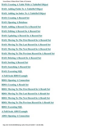 Visual Basic 6 Black Book:Table of Contents

DAO: Creating A Table With A TableDef Object

DAO: Adding Fields To A TableDef Object

DAO: Adding An Index To A TableDef Object

DAO: Creating A Record Set

DAO: Opening A Database

DAO: Adding A Record To A Record Set

DAO: Editing A Record In A Record Set

DAO: Updating A Record In A Record Set

DAO: Moving To The First Record In A Record Set

DAO: Moving To The Last Record In A Record Set

DAO: Moving To The Next Record In A Record Set

DAO: Moving To The Previous Record In A Record Set

DAO: Deleting A Record In A Record Set

DAO: Sorting A Record Set

DAO: Searching A Record Set

DAO: Executing SQL

A Full-Scale RDO Example

RDO: Opening A Connection
RDO: Creating A Result Set

RDO: Moving To The First Record In A Result Set

RDO: Moving To The Last Record In A Result Set

RDO: Moving To The Next Record In A Result Set

RDO: Moving To The Previous Record In A Result Set

RDO: Executing SQL

A Full-Scale ADO Example
ADO: Opening A Connection


 http://24.19.55.56:8080/temp/ (28 of 35) [3/14/2001 1:24:09 AM]
 