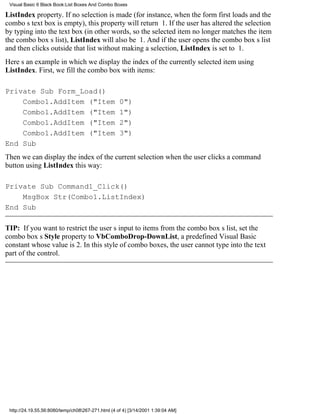 Visual Basic 6 Black Book:List Boxes And Combo Boxes

ListIndex property. If no selection is made (for instance, when the form first loads and the
combos text box is empty), this property will return 1. If the user has altered the selection
by typing into the text box (in other words, so the selected item no longer matches the item
the combo boxs list), ListIndex will also be 1. And if the user opens the combo boxs list
and then clicks outside that list without making a selection, ListIndex is set to 1.
Heres an example in which we display the index of the currently selected item using
ListIndex. First, we fill the combo box with items:

Private Sub Form_Load()
    Combo1.AddItem ("Item                           0")
    Combo1.AddItem ("Item                           1")
    Combo1.AddItem ("Item                           2")
    Combo1.AddItem ("Item                           3")
End Sub
Then we can display the index of the current selection when the user clicks a command
button using ListIndex this way:

Private Sub Command1_Click()
    MsgBox Str(Combo1.ListIndex)
End Sub

TIP: If you want to restrict the users input to items from the combo boxs list, set the
combo boxs Style property to VbComboDrop-DownList, a predefined Visual Basic
constant whose value is 2. In this style of combo boxes, the user cannot type into the text
part of the control.




 http://24.19.55.56:8080/temp/ch08267-271.html (4 of 4) [3/14/2001 1:39:04 AM]
 