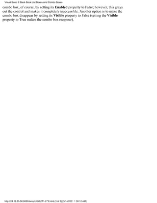 Visual Basic 6 Black Book:List Boxes And Combo Boxes

combo box, of course, by setting its Enabled property to False; however, this grays
out the control and makes it completely inaccessible. Another option is to make the
combo box disappear by setting its Visible property to False (setting the Visible
property to True makes the combo box reappear).




 http://24.19.55.56:8080/temp/ch08271-273.html (3 of 3) [3/14/2001 1:39:12 AM]
 