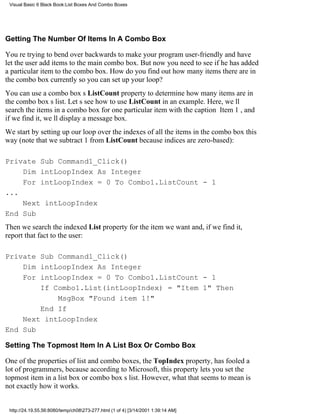 Visual Basic 6 Black Book:List Boxes And Combo Boxes




Getting The Number Of Items In A Combo Box

Youre trying to bend over backwards to make your program user-friendly and have
let the user add items to the main combo box. But now you need to see if he has added
a particular item to the combo box. How do you find out how many items there are in
the combo box currently so you can set up your loop?
You can use a combo boxs ListCount property to determine how many items are in
the combo boxs list. Lets see how to use ListCount in an example. Here, well
search the items in a combo box for one particular item with the caption Item 1, and
if we find it, well display a message box.
We start by setting up our loop over the indexes of all the items in the combo box this
way (note that we subtract 1 from ListCount because indices are zero-based):

Private Sub Command1_Click()
    Dim intLoopIndex As Integer
    For intLoopIndex = 0 To Combo1.ListCount - 1
...
    Next intLoopIndex
End Sub
Then we search the indexed List property for the item we want and, if we find it,
report that fact to the user:

Private Sub Command1_Click()
    Dim intLoopIndex As Integer
    For intLoopIndex = 0 To Combo1.ListCount - 1
        If Combo1.List(intLoopIndex) = "Item 1" Then
            MsgBox "Found item 1!"
        End If
    Next intLoopIndex
End Sub

Setting The Topmost Item In A List Box Or Combo Box

One of the properties of list and combo boxes, the TopIndex property, has fooled a
lot of programmers, because according to Microsoft, this property lets you set the
topmost item in a list box or combo boxs list. However, what that seems to mean is
not exactly how it works.


 http://24.19.55.56:8080/temp/ch08273-277.html (1 of 4) [3/14/2001 1:39:14 AM]
 
