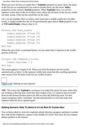 Visual Basic 6 Black Book:List Boxes And Combo Boxes

When you set a list box or combo boxs TopIndex property to some value, the items
in the list are not reordered (if you want to reorder them, use the items Index
properties or the controls Sorted property). What TopIndex does is to set the
topmost visible item in the list in those cases where not all items in the list are visible
(in other words, if the list has scroll bars on the side).
Lets see an example. Here we place some items into a simple combo box (in other
words, a simple combo box has its list permanently open and its Style property is set
to VbComboSimple, whose value is 1):

Private Sub Form_Load()
    Combo1.AddItem ("Item                           0")
    Combo1.AddItem ("Item                           1")
    Combo1.AddItem ("Item                           2")
    Combo1.AddItem ("Item                           3")
End Sub
When the user clicks a command button, we can make Item 2 topmost in the visible
portion of the list:

Private Sub Command1_Click()
    Combo1.TopIndex = 2
End Sub
The result appears in Figure 8.10. When you click the button, the list scrolls
automatically so Item 2 is the topmost visible item (note that this scrolling operation
only occurs if not all items in the list are visible at once).



Figure 8.10 Making an item topmost.

TIP: The reason for TopIndexs existence is to make life easier for users when they
are working with long lists. Each time they reopen a list, its a pain to have to scroll
down to the former location just to be able to select the following item. For this
reason, programs often remember the last-selected item in a list and make that
topmost when the list is opened again.


Adding Numeric Data To Items In A List Box Or Combo Box

Youve been asked to write the employee phone directory program and place a combo
box with all the employees names in the middle of a form. Now how do you connect
phone numbers to the names?

 http://24.19.55.56:8080/temp/ch08273-277.html (2 of 4) [3/14/2001 1:39:14 AM]
 