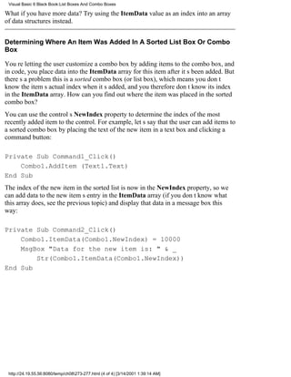 Visual Basic 6 Black Book:List Boxes And Combo Boxes

What if you have more data? Try using the ItemData value as an index into an array
of data structures instead.


Determining Where An Item Was Added In A Sorted List Box Or Combo
Box

Youre letting the user customize a combo box by adding items to the combo box, and
in code, you place data into the ItemData array for this item after its been added. But
theres a problemthis is a sorted combo box (or list box), which means you dont
know the items actual index when its added, and you therefore dont know its index
in the ItemData array. How can you find out where the item was placed in the sorted
combo box?
You can use the controls NewIndex property to determine the index of the most
recently added item to the control. For example, lets say that the user can add items to
a sorted combo box by placing the text of the new item in a text box and clicking a
command button:

Private Sub Command1_Click()
    Combo1.AddItem (Text1.Text)
End Sub
The index of the new item in the sorted list is now in the NewIndex property, so we
can add data to the new items entry in the ItemData array (if you dont know what
this array does, see the previous topic) and display that data in a message box this
way:

Private Sub Command2_Click()
    Combo1.ItemData(Combo1.NewIndex) = 10000
    MsgBox "Data for the new item is: " & _
        Str(Combo1.ItemData(Combo1.NewIndex))
End Sub




 http://24.19.55.56:8080/temp/ch08273-277.html (4 of 4) [3/14/2001 1:39:14 AM]
 