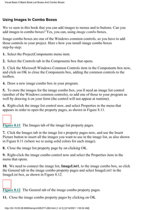 Visual Basic 6 Black Book:List Boxes And Combo Boxes




Using Images In Combo Boxes

Weve seen in this book that you can add images to menus and to buttons. Can you
add images to combo boxes? Yes, you can, using image combo boxes.
Image combo boxes are one of the Windows common controls, so you have to add
those controls to your project. Heres how you install image combo boxes
step-by-step:
1. Select the Project|Components menu item.
2. Select the Controls tab in the Components box that opens.
3. Click the Microsoft Windows Common Controls item in the Components box now,
and click on OK to close the Components box, adding the common controls to the
toolbox.
4. Draw a new image combo box in your program.
5. To store the images for the image combo box, youll need an image list control
(another of the Windows common controls), so add one of those to your program as
well by drawing it on your form (the control will not appear at runtime).
6. Right-click the image list control now, and select Properties in the menu that
appears in order to open the property pages, as shown in Figure 8.11.



Figure 8.11 The Images tab of the image list property pages.

7. Click the Images tab in the image lists property pages now, and use the Insert
Picture button to insert all the images you want to use in the image list, as also shown
in Figure 8.11 (where were using solid colors for each image).
8. Close the image list property page by on clicking OK.
9. Right-click the image combo control now and select the Properties item in the
menu that opens.
10. We need to connect the image list, ImageList1, to the image combo box, so click
the General tab in the image combo property pages and select ImageList1 in the
ImageList box, as shown in Figure 8.12.



Figure 8.12 The General tab of the image combo property pages.
11. Close the image combo property pages by clicking on OK.

 http://24.19.55.56:8080/temp/ch08277-280.html (1 of 2) [3/14/2001 1:39:24 AM]
 