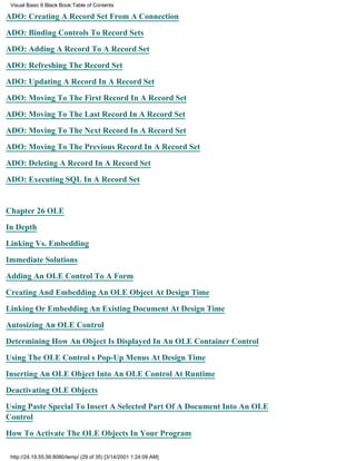 Visual Basic 6 Black Book:Table of Contents

ADO: Creating A Record Set From A Connection

ADO: Binding Controls To Record Sets

ADO: Adding A Record To A Record Set

ADO: Refreshing The Record Set

ADO: Updating A Record In A Record Set

ADO: Moving To The First Record In A Record Set

ADO: Moving To The Last Record In A Record Set

ADO: Moving To The Next Record In A Record Set

ADO: Moving To The Previous Record In A Record Set

ADO: Deleting A Record In A Record Set

ADO: Executing SQL In A Record Set


Chapter 26OLE

In Depth

Linking Vs. Embedding

Immediate Solutions

Adding An OLE Control To A Form

Creating And Embedding An OLE Object At Design Time

Linking Or Embedding An Existing Document At Design Time
Autosizing An OLE Control

Determining How An Object Is Displayed In An OLE Container Control

Using The OLE Controls Pop-Up Menus At Design Time

Inserting An OLE Object Into An OLE Control At Runtime

Deactivating OLE Objects

Using Paste Special To Insert A Selected Part Of A Document Into An OLE
Control
How To Activate The OLE Objects In Your Program

 http://24.19.55.56:8080/temp/ (29 of 35) [3/14/2001 1:24:09 AM]
 