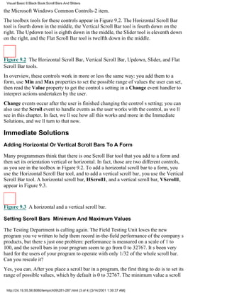 Visual Basic 6 Black Book:Scroll Bars And Sliders

the Microsoft Windows Common Controls-2 item.
The toolbox tools for these controls appear in Figure 9.2. The Horizontal Scroll Bar
tool is fourth down in the middle, the Vertical Scroll Bar tool is fourth down on the
right. The Updown tool is eighth down in the middle, the Slider tool is eleventh down
on the right, and the Flat Scroll Bar tool is twelfth down in the middle.



Figure 9.2 The Horizontal Scroll Bar, Vertical Scroll Bar, Updown, Slider, and Flat
Scroll Bar tools.
In overview, these controls work in more or less the same way: you add them to a
form, use Min and Max properties to set the possible range of values the user can set,
then read the Value property to get the controls setting in a Change event handler to
interpret actions undertaken by the user.
Change events occur after the user is finished changing the controls setting; you can
also use the Scroll event to handle events as the user works with the control, as well
see in this chapter. In fact, well see how all this works and more in the Immediate
Solutions, and well turn to that now.

Immediate Solutions
Adding Horizontal Or Vertical Scroll Bars To A Form

Many programmers think that there is one Scroll Bar tool that you add to a form and
then set its orientationvertical or horizontal. In fact, those are two different controls,
as you see in the toolbox in Figure 9.2. To add a horizontal scroll bar to a form, you
use the Horizontal Scroll Bar tool, and to add a vertical scroll bar, you use the Vertical
Scroll Bar tool. A horizontal scroll bar, HScroll1, and a vertical scroll bar, VScroll1,
appear in Figure 9.3.



Figure 9.3 A horizontal and a vertical scroll bar.

Setting Scroll Bars Minimum And Maximum Values

The Testing Department is calling again. The Field Testing Unit loves the new
program youve written to help them record in-the-field performance of the companys
products, but theres just one problem: performance is measured on a scale of 1 to
100, and the scroll bars in your program seem to go from 0 to 32767. Its been very
hard for the users of your program to operate with only 1/32 of the whole scroll bar.
Can you rescale it?
Yes, you can. After you place a scroll bar in a program, the first thing to do is to set its
range of possible values, which by default is 0 to 32767. The minimum value a scroll

 http://24.19.55.56:8080/temp/ch09281-287.html (3 of 4) [3/14/2001 1:39:37 AM]
 