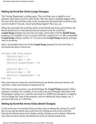 Visual Basic 6 Black Book:Scroll Bars And Sliders




Setting Up Scroll Bar Clicks (Large Changes)

The Testing Department is calling again. The scroll bars youve added to your
program, SuperDuperTextPro, look terrific. But why doesnt anything happen when
the user clicks the scroll bar itself, in the area between the thumb (the scroll box) and
an arrow button? You ask, should something happen? They say, yes.
When the user clicks the scroll bar itself, not the thumb and not an arrow button, the
thumb should move in that direction by the amount set by the scroll bars
LargeChange property (see also the next topic, which deals with the SmallChange
property). For example, if youve set the scroll bars range to be 1 to 100, a reasonable
LargeChange setting would be 10. You can set the LargeChange property at design
time or at runtime.
Heres an example where we set the LargeChange property for two scroll bars, a
horizontal one and a vertical one:

Private Sub Form_Load()
    VScroll1.Min = 1
    VScroll1.Max = 100
    VScroll1.LargeChange = 10

    HScroll1.Min = 1
    HScroll1.Max = 100
    HScroll1.LargeChange = 10
End Sub
Now when the user clicks the scroll bar between the thumb and arrow buttons, the
scroll bars value will increase or decrease by 10.
Note that on some occasions, you should change the LargeChange property while a
program is running. For example, if you let the user scroll through a document with
this property, setting it to 1, and the user loads in a 30,000-line document, it might be
wise to change the value of this property, such as making the large change, say, 5
percent of the total, or 1,500 lines.

Setting Up Scroll Bar Arrow Clicks (Small Changes)

As far as the user is concerned, there are three ways to change the setting of a scroll
bar: by moving the thumb (the scroll box), by clicking the area of the scroll bar
between the thumb and an arrow button, and by clicking an arrow button. When the
user clicks an arrow button, the thumb moves by an amount stored in the


 http://24.19.55.56:8080/temp/ch09287-289.html (1 of 3) [3/14/2001 1:39:44 AM]
 
