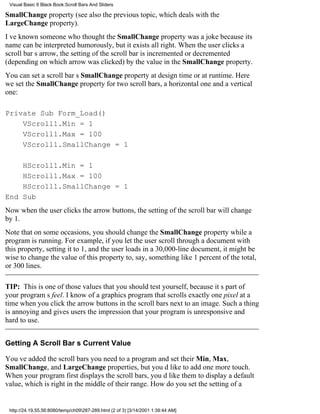 Visual Basic 6 Black Book:Scroll Bars And Sliders

SmallChange property (see also the previous topic, which deals with the
LargeChange property).
Ive known someone who thought the SmallChange property was a joke because its
name can be interpreted humorously, but it exists all right. When the user clicks a
scroll bars arrow, the setting of the scroll bar is incremented or decremented
(depending on which arrow was clicked) by the value in the SmallChange property.
You can set a scroll bars SmallChange property at design time or at runtime. Here
we set the SmallChange property for two scroll bars, a horizontal one and a vertical
one:

Private Sub Form_Load()
    VScroll1.Min = 1
    VScroll1.Max = 100
    VScroll1.SmallChange = 1

    HScroll1.Min = 1
    HScroll1.Max = 100
    HScroll1.SmallChange = 1
End Sub
Now when the user clicks the arrow buttons, the setting of the scroll bar will change
by 1.
Note that on some occasions, you should change the SmallChange property while a
program is running. For example, if you let the user scroll through a document with
this property, setting it to 1, and the user loads in a 30,000-line document, it might be
wise to change the value of this property to, say, something like 1 percent of the total,
or 300 lines.

TIP: This is one of those values that you should test yourself, because its part of
your programs feel. I know of a graphics program that scrolls exactly one pixel at a
time when you click the arrow buttons in the scroll bars next to an image. Such a thing
is annoying and gives users the impression that your program is unresponsive and
hard to use.


Getting A Scroll Bars Current Value

Youve added the scroll bars you need to a program and set their Min, Max,
SmallChange, and LargeChange properties, but youd like to add one more touch.
When your program first displays the scroll bars, youd like them to display a default
value, which is right in the middle of their range. How do you set the setting of a


 http://24.19.55.56:8080/temp/ch09287-289.html (2 of 3) [3/14/2001 1:39:44 AM]
 