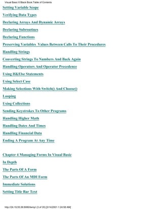 Visual Basic 6 Black Book:Table of Contents

Setting Variable Scope

Verifying Data Types

Declaring Arrays And Dynamic Arrays

Declaring Subroutines

Declaring Functions

Preserving Variables Values Between Calls To Their Procedures

Handling Strings

Converting Strings To Numbers And Back Again

Handling Operators And Operator Precedence

Using If&Else Statements

Using Select Case

Making Selections With Switch() And Choose()

Looping

Using Collections

Sending Keystrokes To Other Programs

Handling Higher Math

Handling Dates And Times

Handling Financial Data
Ending A Program At Any Time


Chapter 4Managing Forms In Visual Basic

In Depth

The Parts Of A Form

The Parts Of An MDI Form

Immediate Solutions
Setting Title Bar Text



 http://24.19.55.56:8080/temp/ (3 of 35) [3/14/2001 1:24:08 AM]
 