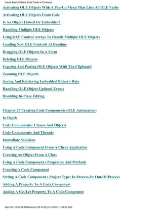 Visual Basic 6 Black Book:Table of Contents

Activating OLE Objects With A Pop-Up Menu That Lists All OLE Verbs

Activating OLE Objects From Code

Is An Object Linked Or Embedded?

Handling Multiple OLE Objects

Using OLE Control Arrays To Handle Multiple OLE Objects

Loading New OLE Controls At Runtime

Dragging OLE Objects In A Form

Deleting OLE Objects

Copying And Pasting OLE Objects With The Clipboard

Zooming OLE Objects

Saving And Retrieving Embedded Objects Data

Handling OLE Object Updated Events

Disabling In-Place Editing


Chapter 27Creating Code Components (OLE Automation)

In Depth

Code Components: Classes And Objects

Code Components And Threads

Immediate Solutions
Using A Code Component From A Client Application

Creating An Object From A Class

Using A Code Components Properties And Methods

Creating A Code Component

Setting A Code Components Project Type: In-Process Or Out-Of-Process

Adding A Property To A Code Component
Adding A Get/Let Property To A Code Component



 http://24.19.55.56:8080/temp/ (30 of 35) [3/14/2001 1:24:09 AM]
 