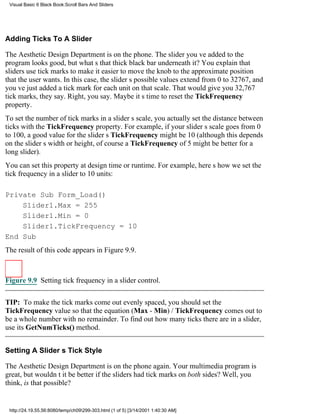 Visual Basic 6 Black Book:Scroll Bars And Sliders




Adding Ticks To A Slider

The Aesthetic Design Department is on the phone. The slider youve added to the
program looks good, but whats that thick black bar underneath it? You explain that
sliders use tick marks to make it easier to move the knob to the approximate position
that the user wants. In this case, the sliders possible values extend from 0 to 32767, and
youve just added a tick mark for each unit on that scale. That would give you 32,767
tick marks, they say. Right, you say. Maybe its time to reset the TickFrequency
property.
To set the number of tick marks in a sliders scale, you actually set the distance between
ticks with the TickFrequency property. For example, if your sliders scale goes from 0
to 100, a good value for the sliders TickFrequency might be 10 (although this depends
on the sliders width or height, of coursea TickFrequency of 5 might be better for a
long slider).
You can set this property at design time or runtime. For example, heres how we set the
tick frequency in a slider to 10 units:

Private Sub Form_Load()
    Slider1.Max = 255
    Slider1.Min = 0
    Slider1.TickFrequency = 10
End Sub
The result of this code appears in Figure 9.9.



Figure 9.9 Setting tick frequency in a slider control.


TIP: To make the tick marks come out evenly spaced, you should set the
TickFrequency value so that the equation (Max - Min) / TickFrequency comes out to
be a whole number with no remainder. To find out how many ticks there are in a slider,
use its GetNumTicks() method.


Setting A Sliders Tick Style

The Aesthetic Design Department is on the phone again. Your multimedia program is
great, but wouldnt it be better if the sliders had tick marks on both sides? Well, you
think, is that possible?


 http://24.19.55.56:8080/temp/ch09299-303.html (1 of 5) [3/14/2001 1:40:30 AM]
 