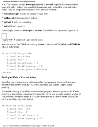 Visual Basic 6 Black Book:Scroll Bars And Sliders

It is. You can set a sliders TickStyle property to sldBoth to place tick marks on both
sides of a slider. In fact, you can place ticks on one side, both sides, or no sides of a
slider. Here are the possible values of the TickStyle property:
" sldBottomRight0; ticks on bottom or right only
" sldTopLeft1; ticks on top or left only
" sldBoth2; ticks on both sides
" sldNoTicks3; no ticks
For example, weve set TickStyle to sldBoth in the slider that appears in Figure 9.10.



Figure 9.10 A slider with ticks on both sides.

You can also set the TickStyle property in code. Here, we set TickStyle to sldNoTicks
when a slider loads:

Private Sub Form_Load()
    Slider1.Max = 100
    Slider1.Min = 0
    Slider1.LargeChange = 5
    Slider1.TickFrequency = 10
    Slider1.TickStyle = sldNoTicks
End Sub

Getting A Sliders Current Value

Now that youve added a new slider control to your program, how exactly can you
determine that controls setting? As with scroll bars, you use the sliders Value
property.
The Value property is the sliders fundamental property. You can get or set the Value
property at design time or runtime. For example, heres how we set a slider to a value of
125, halfway through its range of 0 to 250 (when you set a sliders Value in code, the
knob in the slider moves to match):

Private Sub Form_Load()
    Slider1.Max = 250
    Slider1.Min = 0
    Slider1.LargeChange = 5
    Slider1.TickFrequency = 25


 http://24.19.55.56:8080/temp/ch09299-303.html (2 of 5) [3/14/2001 1:40:30 AM]
 