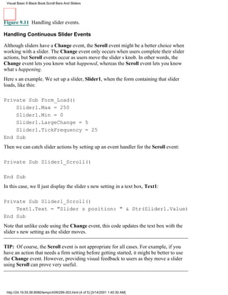Visual Basic 6 Black Book:Scroll Bars And Sliders




Figure 9.11 Handling slider events.

Handling Continuous Slider Events

Although sliders have a Change event, the Scroll event might be a better choice when
working with a slider. The Change event only occurs when users complete their slider
actions, but Scroll events occur as users move the sliders knob. In other words, the
Change event lets you know what happened, whereas the Scroll event lets you know
whats happening.
Heres an example. We set up a slider, Slider1, when the form containing that slider
loads, like this:

Private Sub Form_Load()
    Slider1.Max = 250
    Slider1.Min = 0
    Slider1.LargeChange = 5
    Slider1.TickFrequency = 25
End Sub
Then we can catch slider actions by setting up an event handler for the Scroll event:

Private Sub Slider1_Scroll()

End Sub
In this case, well just display the sliders new setting in a text box, Text1:

Private Sub Slider1_Scroll()
    Text1.Text = "Sliders position: " & Str(Slider1.Value)
End Sub
Note that unlike code using the Change event, this code updates the text box with the
sliders new setting as the slider moves.

TIP: Of course, the Scroll event is not appropriate for all cases. For example, if you
have an action that needs a firm setting before getting started, it might be better to use
the Change event. However, providing visual feedback to users as they move a slider
using Scroll can prove very useful.




 http://24.19.55.56:8080/temp/ch09299-303.html (4 of 5) [3/14/2001 1:40:30 AM]
 