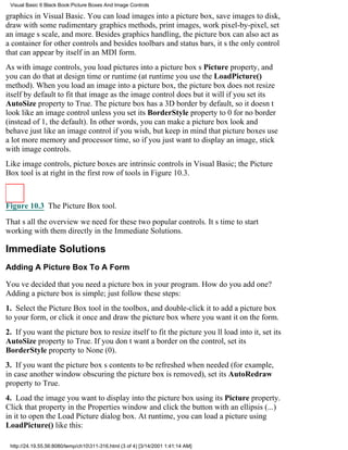 Visual Basic 6 Black Book:Picture Boxes And Image Controls

graphics in Visual Basic. You can load images into a picture box, save images to disk,
draw with some rudimentary graphics methods, print images, work pixel-by-pixel, set
an images scale, and more. Besides graphics handling, the picture box can also act as
a container for other controlsand besides toolbars and status bars, its the only control
that can appear by itself in an MDI form.
As with image controls, you load pictures into a picture boxs Picture property, and
you can do that at design time or runtime (at runtime you use the LoadPicture()
method). When you load an image into a picture box, the picture box does not resize
itself by default to fit that image as the image control doesbut it will if you set its
AutoSize property to True. The picture box has a 3D border by default, so it doesnt
look like an image controlunless you set its BorderStyle property to 0 for no border
(instead of 1, the default). In other words, you can make a picture box look and
behave just like an image control if you wish, but keep in mind that picture boxes use
a lot more memory and processor time, so if you just want to display an image, stick
with image controls.
Like image controls, picture boxes are intrinsic controls in Visual Basic; the Picture
Box tool is at right in the first row of tools in Figure 10.3.



Figure 10.3 The Picture Box tool.

Thats all the overview we need for these two popular controls. Its time to start
working with them directly in the Immediate Solutions.

Immediate Solutions
Adding A Picture Box To A Form

Youve decided that you need a picture box in your program. How do you add one?
Adding a picture box is simple; just follow these steps:
1. Select the Picture Box tool in the toolbox, and double-click it to add a picture box
to your form, or click it once and draw the picture box where you want it on the form.
2. If you want the picture box to resize itself to fit the picture youll load into it, set its
AutoSize property to True. If you dont want a border on the control, set its
BorderStyle property to None (0).
3. If you want the picture boxs contents to be refreshed when needed (for example,
in case another window obscuring the picture box is removed), set its AutoRedraw
property to True.
4. Load the image you want to display into the picture box using its Picture property.
Click that property in the Properties window and click the button with an ellipsis (...)
in it to open the Load Picture dialog box. At runtime, you can load a picture using
LoadPicture() like this:

 http://24.19.55.56:8080/temp/ch10311-316.html (3 of 4) [3/14/2001 1:41:14 AM]
 