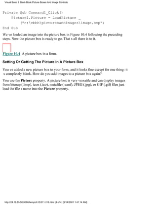 Visual Basic 6 Black Book:Picture Boxes And Image Controls



Private Sub Command1_Click()
    Picture1.Picture = LoadPicture _
        ("c:vbbbpicturesandimagesimage.bmp")
End Sub
Weve loaded an image into the picture box in Figure 10.4 following the preceding
steps. Now the picture box is ready to go. Thats all there is to it.



Figure 10.4 A picture box in a form.

Setting Or Getting The Picture In A Picture Box

Youve added a new picture box to your form, and it looks fineexcept for one thing: it
s completely blank. How do you add images to a picture box again?
You use the Picture property. A picture box is very versatile and can display images
from bitmap (.bmp), icon (.ico), metafile (.wmf), JPEG (.jpg), or GIF (.gif) filesjust
load the files name into the Picture property.




 http://24.19.55.56:8080/temp/ch10311-316.html (4 of 4) [3/14/2001 1:41:14 AM]
 