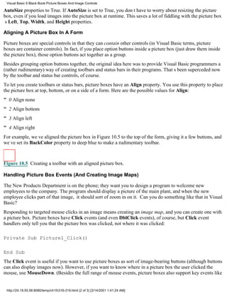 Visual Basic 6 Black Book:Picture Boxes And Image Controls

AutoSize properties to True. If AutoSize is set to True, you dont have to worry about resizing the picture
box, even if you load images into the picture box at runtime. This saves a lot of fiddling with the picture box
s Left, Top, Width, and Height properties.

Aligning A Picture Box In A Form

Picture boxes are special controls in that they can contain other controls (in Visual Basic terms, picture
boxes are container controls). In fact, if you place option buttons inside a picture box (just draw them inside
the picture box), those option buttons act together as a group.
Besides grouping option buttons together, the original idea here was to provide Visual Basic programmers a
(rather rudimentary) way of creating toolbars and status bars in their programs. Thats been superceded now
by the toolbar and status bar controls, of course.
To let you create toolbars or status bars, picture boxes have an Align property. You use this property to place
the picture box at top, bottom, or on a side of a form. Here are the possible values for Align:
" 0Align none
" 2Align bottom
" 3Align left
" 4Align right
For example, weve aligned the picture box in Figure 10.5 to the top of the form, giving it a few buttons, and
weve set its BackColor property to deep blue to make a rudimentary toolbar.



Figure 10.5 Creating a toolbar with an aligned picture box.

Handling Picture Box Events (And Creating Image Maps)

The New Products Department is on the phone; they want you to design a program to welcome new
employees to the company. The program should display a picture of the main plant, and when the new
employee clicks part of that image, it should sort of zoom in on it. Can you do something like that in Visual
Basic?
Responding to targeted mouse clicks in an image means creating an image map, and you can create one with
a picture box. Picture boxes have Click events (and even DblClick events), of course, but Click event
handlers only tell you that the picture box was clicked, not where it was clicked:

Private Sub Picture1_Click()

End Sub
The Click event is useful if you want to use picture boxes as sort of image-bearing buttons (although buttons
can also display images now). However, if you want to know where in a picture box the user clicked the
mouse, use MouseDown. (Besides the full range of mouse events, picture boxes also support key events like


 http://24.19.55.56:8080/temp/ch10316-319.html (2 of 3) [3/14/2001 1:41:24 AM]
 