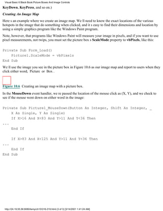 Visual Basic 6 Black Book:Picture Boxes And Image Controls

KeyDown, KeyPress, and so on.)
Creating An Image Map
Heres an example where we create an image map. Well need to know the exact locations of the various
hotspots in the image that do something when clicked, and its easy to find their dimensions and location by
using a simple graphics program like the Windows Paint program.
Note, however, that programs like Windows Paint will measure your image in pixels, and if you want to use
pixel measurements, not twips, you must set the picture boxs ScaleMode property to vbPixels, like this:

Private Sub Form_Load()
    Picture1.ScaleMode = vbPixels
End Sub
Well use the image you see in the picture box in Figure 10.6 as our image map and report to users when they
click either word, Picture or Box.



Figure 10.6 Creating an image map with a picture box.

In the MouseDown event handler, were passed the location of the mouse click as (X, Y), and we check to
see if the mouse went down on either word in the image:

Private Sub Picture1_MouseDown(Button As Integer, Shift As Integer, _
    X As Single, Y As Single)
    If X>16 And X<83 And Y>11 And Y<36 Then
...
    End If

      If X>83 And X<125 And Y>11 And Y<36 Then
...
    End If
End Sub




 http://24.19.55.56:8080/temp/ch10316-319.html (3 of 3) [3/14/2001 1:41:24 AM]
 