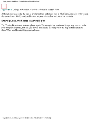 Visual Basic 6 Black Book:Picture Boxes And Image Controls




Figure 10.8 Using a picture box to create a toolbar in an MDI form.

Although this used to be the way to create toolbars and status bars in MDI forms, its now better to use
the controls specifically designed for this purpose, the toolbar and status bar controls.

Drawing Lines And Circles In A Picture Box

The Testing Department is on the phone again. The new picture box-based image map youve put in
your program is terrific, but can you draw a box around the hotspots in the map as the user clicks
them? That would make things much clearer.




 http://24.19.55.56:8080/temp/ch10319-323.html (4 of 4) [3/14/2001 1:41:34 AM]
 