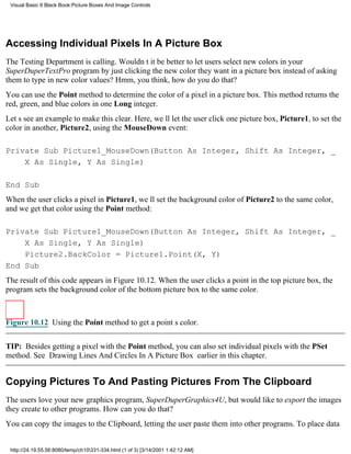 Visual Basic 6 Black Book:Picture Boxes And Image Controls




Accessing Individual Pixels In A Picture Box
The Testing Department is calling. Wouldnt it be better to let users select new colors in your
SuperDuperTextPro program by just clicking the new color they want in a picture box instead of asking
them to type in new color values? Hmm, you think, how do you do that?
You can use the Point method to determine the color of a pixel in a picture box. This method returns the
red, green, and blue colors in one Long integer.
Lets see an example to make this clear. Here, well let the user click one picture box, Picture1, to set the
color in another, Picture2, using the MouseDown event:

Private Sub Picture1_MouseDown(Button As Integer, Shift As Integer, _
    X As Single, Y As Single)

End Sub
When the user clicks a pixel in Picture1, well set the background color of Picture2 to the same color,
and we get that color using the Point method:

Private Sub Picture1_MouseDown(Button As Integer, Shift As Integer, _
    X As Single, Y As Single)
    Picture2.BackColor = Picture1.Point(X, Y)
End Sub
The result of this code appears in Figure 10.12. When the user clicks a point in the top picture box, the
program sets the background color of the bottom picture box to the same color.



Figure 10.12 Using the Point method to get a points color.


TIP: Besides getting a pixel with the Point method, you can also set individual pixels with the PSet
method. See Drawing Lines And Circles In A Picture Box earlier in this chapter.


Copying Pictures To And Pasting Pictures From The Clipboard
The users love your new graphics program, SuperDuperGraphics4U, but would like to export the images
they create to other programs. How can you do that?
You can copy the images to the Clipboard, letting the user paste them into other programs. To place data


 http://24.19.55.56:8080/temp/ch10331-334.html (1 of 3) [3/14/2001 1:42:12 AM]
 