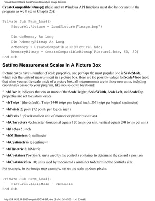 Visual Basic 6 Black Book:Picture Boxes And Image Controls

CreateCompatibleBitmap() (these and all Windows API functions must also be declared in the
program, as well see in Chapter 23):

Private Sub Form_Load()
    Picture1.Picture = LoadPicture("image.bmp")

    Dim dcMemory As Long
    Dim hMemoryBitmap As Long
    dcMemory = CreateCompatibleDC(Picture1.hdc)
    hMemoryBitmap = CreateCompatibleBitmap(Picture1.hdc, 60, 30)
End Sub

Setting Measurement Scales In A Picture Box
Picture boxes have a number of scale properties, and perhaps the most popular one is ScaleMode,
which sets the units of measurement in a picture box. Here are the possible values for ScaleMode (note
that when you set the scale mode of a picture box, all measurements are in those new units, including
coordinates passed to your program, like mouse-down locations):
" vbUser0; indicates that one or more of the ScaleHeight, ScaleWidth, ScaleLeft, and ScaleTop
properties are set to custom values
" vbTwips1(the default); Twip (1440 twips per logical inch; 567 twips per logical centimeter)
" vbPoints2; point (72 points per logical inch)
" vbPixels3; pixel (smallest unit of monitor or printer resolution)
" vbCharacters4; character (horizontal equals 120 twips per unit; vertical equals 240 twips per unit)
" vbInches5; inch
" vbMillimeters6; millimeter
" vbCentimeters7; centimeter
" vbHimetric8; hiMetric
" vbContainerPosition9; units used by the controls container to determine the controls position
" vbContainerSize10; units used by the controls container to determine the controls size
For example, in our image map example, we set the scale mode to pixels:

Private Sub Form_Load()
    Picture1.ScaleMode = vbPixels
End Sub

 http://24.19.55.56:8080/temp/ch10334-337.html (3 of 4) [3/14/2001 1:42:23 AM]
 