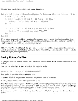 Visual Basic 6 Black Book:Picture Boxes And Image Controls




Then we could use pixel dimensions in the MouseDown event:

Private Sub Picture1_MouseDown(Button As Integer, Shift As Integer, X As _
    Single, Y As Single)
    If X > 16 And X < 83 And Y > 11 And Y < 36 Then
        MsgBox "You clicked the word ""Picture"""
    End If

    If X > 83 And X < 125 And Y > 11 And Y < 36 Then
        MsgBox "You clicked the word ""Box"""
    End If
End Sub
If you set the scale mode to vbUser, you can define your own units by setting the dimensions of the picture
box using the ScaleLeft, ScaleTop, ScaleWidth, and ScaleHeight properties. This can be very useful if you
re plotting points and want to use a picture box as a graph.

TIP: The ScaleWidth and ScaleHeight properties of a picture box hold the images actual dimensions (in
units determined by the ScaleMode property), not the Width and Height properties, which hold the controls
width and height (including the border).


Saving Pictures To Disk
We already know you can load pictures into a picture box with the LoadPicture function. Can you save them
to disk?
Yes, you can, using SavePicture. Heres how that statement works:

SavePicture               picture, stringexpression
Heres what the parameters for SavePicture mean:
" picturePicture or image control from which the graphics file is to be created
" stringexpressionFile name of the graphics file to save
SavePicture only saves images in BMP, WMF, and ICO formats (depending on the file type the image came
from originally); if the image came from a GIF or JPEG file, its saved in BMP format. Graphics in an Image
property are always saved as bitmap (.bmp) files no matter what their original format.
Heres an example where we save the image from Picture1 to a file, C:image.bmp, when the user clicks a
button:



 http://24.19.55.56:8080/temp/ch10337-340.html (1 of 3) [3/14/2001 1:42:34 AM]
 