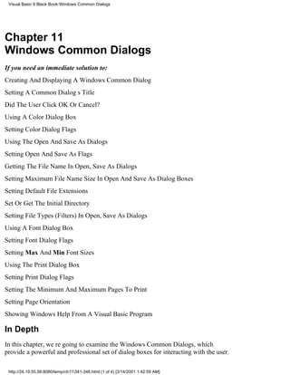Visual Basic 6 Black Book:Windows Common Dialogs




Chapter 11
Windows Common Dialogs
If you need an immediate solution to:
Creating And Displaying A Windows Common Dialog
Setting A Common Dialogs Title
Did The User Click OK Or Cancel?
Using A Color Dialog Box
Setting Color Dialog Flags
Using The Open And Save As Dialogs
Setting Open And Save As Flags
Getting The File Name In Open, Save As Dialogs
Setting Maximum File Name Size In Open And Save As Dialog Boxes
Setting Default File Extensions
Set Or Get The Initial Directory
Setting File Types (Filters) In Open, Save As Dialogs
Using A Font Dialog Box
Setting Font Dialog Flags
Setting Max And Min Font Sizes
Using The Print Dialog Box
Setting Print Dialog Flags
Setting The Minimum And Maximum Pages To Print
Setting Page Orientation
Showing Windows Help From A Visual Basic Program

In Depth
In this chapter, were going to examine the Windows Common Dialogs, which
provide a powerful and professional set of dialog boxes for interacting with the user.

 http://24.19.55.56:8080/temp/ch11341-346.html (1 of 4) [3/14/2001 1:42:59 AM]
 