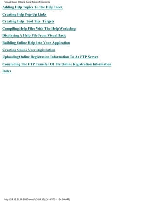 Visual Basic 6 Black Book:Table of Contents

Adding Help Topics To The Help Index

Creating Help Pop-Up Links

Creating Help Tool Tips Targets

Compiling Help Files With The Help Workshop

Displaying A Help File From Visual Basic

Building Online Help Into Your Application

Creating Online User Registration

Uploading Online Registration Information To An FTP Server

Concluding The FTP Transfer Of The Online Registration Information

Index




 http://24.19.55.56:8080/temp/ (35 of 35) [3/14/2001 1:24:09 AM]
 