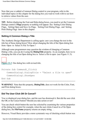 Visual Basic 6 Black Book:Windows Common Dialogs




Now that youve added a Common Dialog control to your program, refer to the
individual topics in this chapter for the dialog box you want to work with to see how
to retrieve values from the user.

TIP: Before displaying the Font and Help dialog boxes, you need to set the Common
Dialogs controls Flags property or nothing will appear. See Setting Color Dialog
Flags, Setting Open and Save As Flags, Setting Font Dialog Flags, and Setting
Print Dialog Flags later in this chapter.


Setting A Common Dialogs Title

The Aesthetic Design Department is calling again: cant you change the text in the
title bar of those dialog boxes? How about changing the title of the Open dialog box
from Open to Select A File To Open?
Although some programmers may question the wisdom of changing a Common
Dialogs title, you can do it using the DialogTitle property. As an example, here were
changing the title of an Open dialog box to Select a file to open (see Figure 11.3):



Figure 11.3 Our dialog box with revised title.


Private Sub Command1_Click()
    CommonDialog1.DialogTitle = "Select a file to open"
    CommonDialog1.ShowOpen
End Sub

WARNING! Note that this property, DialogTitle, does not work for the Color, Font,
and Print dialog boxes.


Did The User Click OK Or Cancel?

Youve displayed your dialog box, and the user has dismissed it. But did the user click
the OK or the Cancel button? Should you take action or not?
You can check which button the user has selected by examining the various properties
of the dialog box controlfor example, when the user clicks Cancel in a File Open
dialog box, the FileName property returns an empty string, .
However, Visual Basic provides a more systematic way of checking which button was

 http://24.19.55.56:8080/temp/ch11346-350.html (1 of 4) [3/14/2001 1:43:08 AM]
 