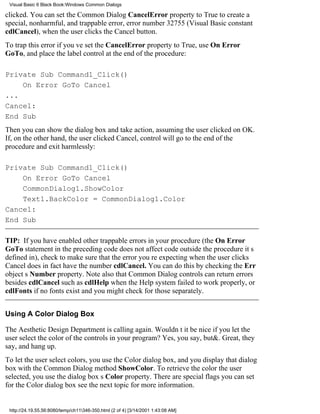 Visual Basic 6 Black Book:Windows Common Dialogs

clicked. You can set the Common Dialog CancelError property to True to create a
special, nonharmful, and trappable error, error number 32755 (Visual Basic constant
cdlCancel), when the user clicks the Cancel button.
To trap this error if youve set the CancelError property to True, use On Error
GoTo, and place the label control at the end of the procedure:

Private Sub Command1_Click()
    On Error GoTo Cancel
...
Cancel:
End Sub
Then you can show the dialog box and take action, assuming the user clicked on OK.
If, on the other hand, the user clicked Cancel, control will go to the end of the
procedure and exit harmlessly:

Private Sub Command1_Click()
    On Error GoTo Cancel
    CommonDialog1.ShowColor
    Text1.BackColor = CommonDialog1.Color
Cancel:
End Sub

TIP: If you have enabled other trappable errors in your procedure (the On Error
GoTo statement in the preceding code does not affect code outside the procedure its
defined in), check to make sure that the error youre expecting when the user clicks
Cancel does in fact have the number cdlCancel. You can do this by checking the Err
objects Number property. Note also that Common Dialog controls can return errors
besides cdlCancelsuch as cdlHelp when the Help system failed to work properly, or
cdlFonts if no fonts existand you might check for those separately.


Using A Color Dialog Box

The Aesthetic Design Department is calling again. Wouldnt it be nice if you let the
user select the color of the controls in your program? Yes, you say, but&. Great, they
say, and hang up.
To let the user select colors, you use the Color dialog box, and you display that dialog
box with the Common Dialog method ShowColor. To retrieve the color the user
selected, you use the dialog boxs Color property. There are special flags you can set
for the Color dialog boxsee the next topic for more information.


 http://24.19.55.56:8080/temp/ch11346-350.html (2 of 4) [3/14/2001 1:43:08 AM]
 