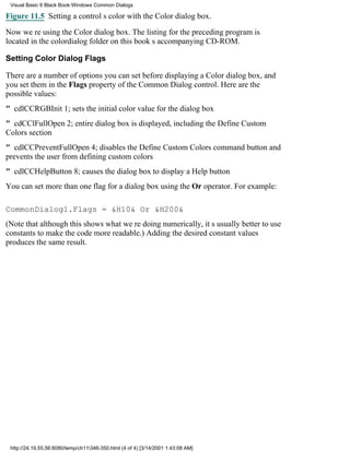 Visual Basic 6 Black Book:Windows Common Dialogs

Figure 11.5 Setting a controls color with the Color dialog box.

Now were using the Color dialog box. The listing for the preceding program is
located in the colordialog folder on this books accompanying CD-ROM.

Setting Color Dialog Flags

There are a number of options you can set before displaying a Color dialog box, and
you set them in the Flags property of the Common Dialog control. Here are the
possible values:
" cdlCCRGBInit1; sets the initial color value for the dialog box
" cdCClFullOpen2; entire dialog box is displayed, including the Define Custom
Colors section
" cdlCCPreventFullOpen4; disables the Define Custom Colors command button and
prevents the user from defining custom colors
" cdlCCHelpButton8; causes the dialog box to display a Help button
You can set more than one flag for a dialog box using the Or operator. For example:

CommonDialog1.Flags = &H10& Or &H200&
(Note that although this shows what were doing numerically, its usually better to use
constants to make the code more readable.) Adding the desired constant values
produces the same result.




 http://24.19.55.56:8080/temp/ch11346-350.html (4 of 4) [3/14/2001 1:43:08 AM]
 