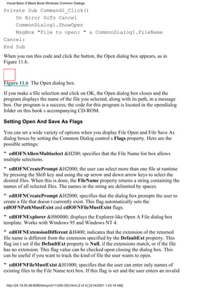 Visual Basic 6 Black Book:Windows Common Dialogs

Private Sub Command1_Click()
    On Error GoTo Cancel
    CommonDialog1.ShowOpen
    MsgBox "File to open: " & CommonDialog1.FileName
Cancel:
End Sub
When you run this code and click the button, the Open dialog box appears, as in
Figure 11.6.



Figure 11.6 The Open dialog box.

If you make a file selection and click on OK, the Open dialog box closes and the
program displays the name of the file you selected, along with its path, in a message
box. Our program is a success; the code for this program is located in the opendialog
folder on this books accompanying CD-ROM.

Setting Open And Save As Flags

You can set a wide variety of options when you display File Open and File Save As
dialog boxes by setting the Common Dialog controls Flags property. Here are the
possible settings:
" cdlOFNAllowMultiselect&H200; specifies that the File Name list box allows
multiple selections.
" cdlOFNCreatePrompt&H2000; the user can select more than one file at runtime
by pressing the Shift key and using the up arrow and down arrow keys to select the
desired files. When this is done, the FileName property returns a string containing the
names of all selected files. The names in the string are delimited by spaces.
" cdlOFNCreatePrompt&H2000; specifies that the dialog box prompts the user to
create a file that doesnt currently exist. This flag automatically sets the
cdlOFNPathMustExist and cdlOFNFileMustExist flags.
" cdlOFNExplorer&H80000; displays the Explorer-like Open A File dialog box
template. Works with Windows 95 and Windows NT 4.
" cdlOFNExtensionDifferent&H400; indicates that the extension of the returned
file name is different from the extension specified by the DefaultExt property. This
flag isnt set if the DefaultExt property is Null, if the extensions match, or if the file
has no extension. This flag value can be checked upon closing the dialog box. This
can be useful if you want to track the kind of file the user wants to open.
" cdlOFNFileMustExist&H1000; specifies that the user can enter only names of
existing files in the File Name text box. If this flag is set and the user enters an invalid

 http://24.19.55.56:8080/temp/ch11350-353.html (2 of 4) [3/14/2001 1:43:18 AM]
 