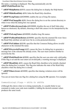 Visual Basic 6 Black Book:Windows Common Dialogs

file name, a warning is displayed. This flag automatically sets the
cdlOFNPathMustExist flag.
" cdlOFNHelpButton&H10; causes the dialog box to display the Help button.
" cdlOFNHideReadOnly&H4; hides the Read Only checkbox.
" cdlOFNLongNames&H200000; enables the use of long file names.
" cdlOFNNoChangeDir&H8; forces the dialog box to set the current directory to
what it was when the dialog box was opened.
" cdlOFNNoDereferenceLinks&H100000; disables the use of shell links (also
known as shortcuts). By default, choosing a shell link causes it to be interpreted by the
shell.
" cdlOFNNoLongNames&H40000; disables long file names.
" cdlOFNNoReadOnlyReturn&H8000; specifies that the returned file wont have
the Read Only attribute set and wont be in a write-protected directory.
" cdlOFNNoValidate&H100; specifies that the Common Dialog allows invalid
characters in the returned file name.
" cdlOFNOverwritePrompt&H2; causes the Save As dialog box to generate a
message box if the selected file already exists. The user must confirm whether to
overwrite the file.
" cdlOFNPathMustExist&H800; specifies that the user can enter only valid paths.
If this flag is set and the user enters an invalid path, a warning message is displayed.
" cdlOFNReadOnly&H1; causes the Read Only checkbox to be initially checked
when the dialog box is created. This flag also indicates the state of the Read Only
checkbox when the dialog box is closed.
" cdlOFNShareAware&H4000; specifies that sharing violation errors will be
ignored.
You can set more than one flag for a dialog box using the Or operator. For example:

CommonDialog1.Flags = &H10& Or &H200&
(Although this shows what were doing numerically, its usually better to use
constants to make your code more readable.) Adding the desired constant values
produces the same result.




 http://24.19.55.56:8080/temp/ch11350-353.html (3 of 4) [3/14/2001 1:43:18 AM]
 