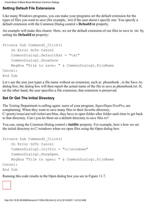 Visual Basic 6 Black Book:Windows Common Dialogs

Setting Default File Extensions

Like many Windows programs, you can make your programs set the default extension for the
types of files you want to save (for example, .txt) if the user doesnt specify one. You specify a
default extension with the Common Dialog controls DefaultExt property.
An example will make this clearer. Here, we set the default extension of our files to save to txt by
setting the DefaultExt property:

Private Sub Command1_Click()
    On Error GoTo Cancel
    CommonDialog1.DefaultExt = "txt"
    CommonDialog1.ShowSave
    MsgBox "File to save: " & CommonDialog1.FileName
Cancel:
End Sub
Lets say the user just types a file name without an extension, such as phonebook, in the Save As
dialog box; the dialog box will then report the actual name of the file to save as phonebook.txt. If,
on the other hand, the user specifies a file extension, that extension is preserved.

Set Or Get The Initial Directory

The Testing Department is calling again: users of your program, SuperDuperTextPro, are
complaining. When they want to save many files to their favorite directory,
C:poetryrosesareredvioletsareblue, they have to open folder after folder each time to get back
to that directory. Cant you let them set a default directory to save files to?
You can, using the Common Dialog controls InitDir property. For example, heres how we set
the initial directory to C:windows when we open files using the Open dialog box:

Private Sub Command1_Click()
    On Error GoTo Cancel
    CommonDialog1.InitDir = "c:windows"
    CommonDialog1.ShowOpen
    MsgBox "File to open: " & CommonDialog1.FileName
Cancel:
End Sub
Running this code results in the Open dialog box you see in Figure 11.7.




 http://24.19.55.56:8080/temp/ch11354-358.html (2 of 4) [3/14/2001 1:43:23 AM]
 
