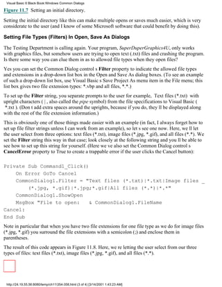Visual Basic 6 Black Book:Windows Common Dialogs

Figure 11.7 Setting an initial directory.

Setting the initial directory like this can make multiple opens or saves much easier, which is very
considerate to the user (and I know of some Microsoft software that could benefit by doing this).

Setting File Types (Filters) In Open, Save As Dialogs

The Testing Department is calling again. Your program, SuperDuperGraphics4U, only works
with graphics files, but somehow users are trying to open text (.txt) filesand crashing the program.
Is there some way you can clue them in as to allowed file types when they open files?
Yesyou can set the Common Dialog controls Filter property to indicate the allowed file types
and extensions in a drop-down list box in the Open and Save As dialog boxes. (To see an example
of such a drop-down list box, use Visual Basics Save Project As menu item in the File menu; this
list box gives two file extension types: *.vbp and all files, *.*.)
To set up the Filter string, you separate prompts to the userfor example, Text files (*.txt)with
upright characters (|, also called the pipe symbol) from the file specifications to Visual Basic (
*.txt). (Dont add extra spaces around the uprights, because if you do, theyll be displayed along
with the rest of the file extension information.)
This is obviously one of those things made easier with an example (in fact, I always forget how to
set up file filter strings unless I can work from an example), so lets see one now. Here, well let
the user select from three options: text files (*.txt), image files (*.jpg, *.gif), and all files (*.*). We
set the Filter string this way in that case; look closely at the following string and youll be able to
see how to set up this string for yourself. (Here weve also set the Common Dialog controls
CancelError property to True to create a trappable error if the user clicks the Cancel button):

Private Sub Command1_Click()
    On Error GoTo Cancel
    CommonDialog1.Filter = "Text files (*.txt)|*.txt|Image files _
        (*.jpg, *.gif)|*.jpg;*.gif|All files (*.*)|*.*"
    CommonDialog1.ShowOpen
    MsgBox "File to open: & CommonDialog1.FileName
Cancel:
End Sub
Note in particular that when you have two file extensions for one file typeas we do for image files
(*.jpg, *.gif)you surround the file extensions with a semicolon (;) and enclose them in
parentheses.
The result of this code appears in Figure 11.8. Here, were letting the user select from our three
types of files: text files (*.txt), image files (*.jpg, *.gif), and all files (*.*).




 http://24.19.55.56:8080/temp/ch11354-358.html (3 of 4) [3/14/2001 1:43:23 AM]
 