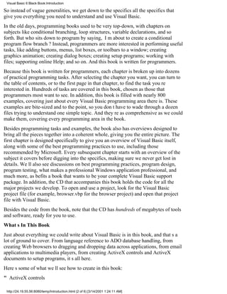 Visual Basic 6 Black Book:Introduction

So instead of vague generalities, we get down to the specificsall the specificsthat
give you everything you need to understand and use Visual Basic.
In the old days, programming books used to be very top-down, with chapters on
subjects like conditional branching, loop structures, variable declarations, and so
forth. But who sits down to program by saying, Im about to create a conditional
program flow branch? Instead, programmers are more interested in performing useful
tasks, like adding buttons, menus, list boxes, or toolbars to a window; creating
graphics animation; creating dialog boxes; creating setup programs; working with
files; supporting online Help; and so on. And this book is written for programmers.
Because this book is written for programmers, each chapter is broken up into dozens
of practical programming tasks. After selecting the chapter you want, you can turn to
the table of contents, or to the first page in that chapter, to find the task youre
interested in. Hundreds of tasks are covered in this book, chosen as those that
programmers most want to see. In addition, this book is filled with nearly 800
examples, covering just about every Visual Basic programming area there is. These
examples are bite-sized and to the point, so you dont have to wade through a dozen
files trying to understand one simple topic. And theyre as comprehensive as we could
make them, covering every programming area in the book.
Besides programming tasks and examples, the book also has overviews designed to
bring all the pieces together into a coherent whole, giving you the entire picture. The
first chapter is designed specifically to give you an overview of Visual Basic itself,
along with some of the best programming practices to use, including those
recommended by Microsoft. Every subsequent chapter starts with an overview of the
subject it covers before digging into the specifics, making sure we never get lost in
details. Well also see discussions on best programming practices, program design,
program testing, what makes a professional Windows application professional, and
much more, as befits a book that wants to be your complete Visual Basic support
package. In addition, the CD that accompanies this book holds the code for all the
major projects we develop. To open and use a project, look for the Visual Basic
project file (for example, browser.vbp for the browser project) and open that project
file with Visual Basic.
Besides the code from the book, note that the CD has hundreds of megabytes of tools
and software, ready for you to use.
Whats In This Book
Just about everything we could write about Visual Basic is in this book, and thats a
lot of ground to cover. From language reference to ADO database handling, from
creating Web browsers to dragging and dropping data across applications, from email
applications to multimedia players, from creating ActiveX controls and ActiveX
documents to setup programs, its all here.
Heres some of what well see how to create in this book:
" ActiveX controls

 http://24.19.55.56:8080/temp/Introduction.html (2 of 6) [3/14/2001 1:24:11 AM]
 